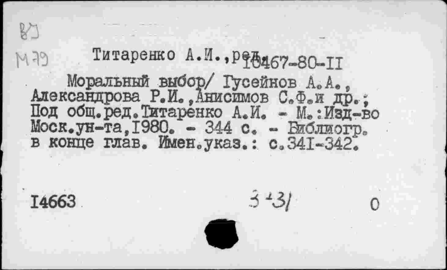 ﻿и -	'
Титаренко А.И.
Моральный выбор/ Гусейнов А. А., Александрова Р. И. »Анисимов С.Ф.и др.; Под общ.ред.Титаренко А.И. - М.: Изд-во Моск.ун-та,1980. - 344 с. - ВкЗлиогр. в конце глав. Имен.указ.: с.341-342.
14663	3 л3/ о